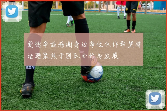 爱德华兹感谢身边每位伙伴希望将话题聚焦于团队合作与发展