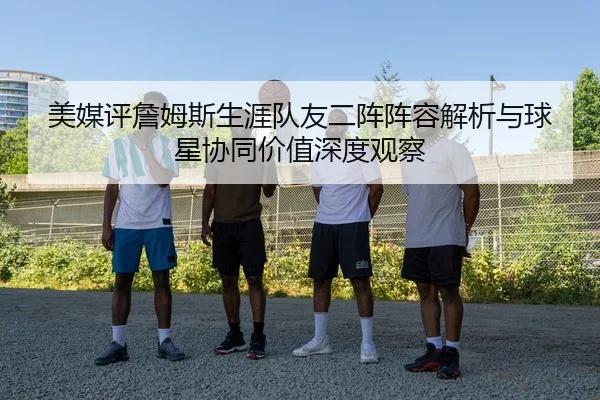 美媒评詹姆斯生涯队友二阵阵容解析与球星协同价值深度观察