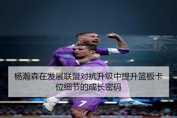 杨瀚森在发展联盟对抗升级中提升篮板卡位细节的成长密码